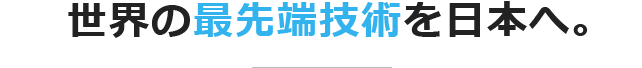 世界の最先端技術を日本へ。