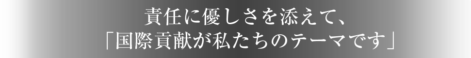 責任に優しさを添えて、「国際貢献が私たちのテーマです」